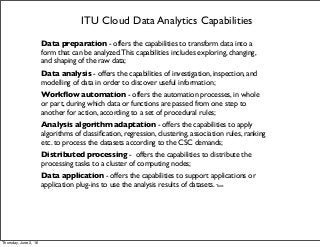 ITU Cloud Data Analytics Capabilities
Data preparation - offers the capabilities to transform data into a
form that can be analyzed.This capabilities includes exploring, changing,
and shaping of the raw data;
Data analysis - offers the capabilities of investigation, inspection, and
modelling of data in order to discover useful information;
Workﬂow automation - offers the automation processes, in whole
or part, during which data or functions are passed from one step to
another for action, according to a set of procedural rules;
Analysis algorithm adaptation - offers the capabilities to apply
algorithms of classiﬁcation, regression, clustering, association rules, ranking
etc. to process the datasets according to the CSC demands;
Distributed processing - offers the capabilities to distribute the
processing tasks to a cluster of computing nodes;
Data application - offers the capabilities to support applications or
application plug-ins to use the analysis results of datasets. Text
Thursday, June 2, 16
 