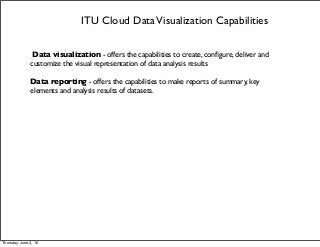 ITU Cloud DataVisualization Capabilities
Data visualization - offers the capabilities to create, conﬁgure, deliver and
customize the visual representation of data analysis results
Data reporting - offers the capabilities to make reports of summary, key
elements and analysis results of datasets.
Thursday, June 2, 16
 