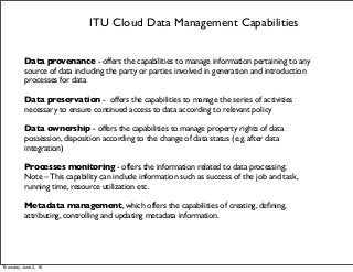 ITU Cloud Data Management Capabilities
Data provenance - offers the capabilities to manage information pertaining to any
source of data including the party or parties involved in generation and introduction
processes for data
Data preservation - offers the capabilities to manage the series of activities
necessary to ensure continued access to data according to relevant policy
Data ownership - offers the capabilities to manage property rights of data
possession, disposition according to the change of data status (e.g. after data
integration)
Processes monitoring - offers the information related to data processing;
Note – This capability can include information such as success of the job and task,
running time, resource utilization etc.
Metadata management, which offers the capabilities of creating, deﬁning,
attributing, controlling and updating metadata information.
Thursday, June 2, 16
 