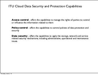 ITU Cloud Data Security and Protection Capabilities
Access control - offers the capabilities to manage the rights of parties to control
or inﬂuence the information related to them
Policy control - offers the capabilities to control policies of data protection and
security
Data security - offers the capabilities to apply the storage, network and service
related security mechanisms, including administrative, operational and maintenance
issues.
Thursday, June 2, 16
 