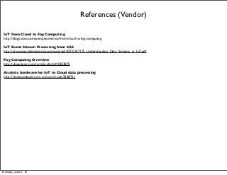 References (Vendor)
IoT from Cloud to Fog Computing
http://blogs.cisco.com/perspectives/iot-from-cloud-to-fog-computing 
IoT Event Stream Processing from SAS
http://resources.idgenterprise.com/original/AST-0147175_Understanding_Data_Streams_in_IoT.pdf
Fog Computing Overview
http://ubiquity.acm.org/article.cfm?id=2822875
Analytic hardware for IoT to Cloud data processing
http://cloudcomputing.sys-con.com/node/3268761
Thursday, June 2, 16
 