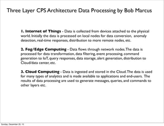 Beneﬁts of Fog Computing from Cisco
From http://www.dataversity.net/the-future-of-cloud-computing-fog-computing-and-the-internet-of-things/
Beneﬁts
• Cost: The bandwidth required for regularly transmitting decentralized data (which could
originate from anywhere in the country or in the world) to centralized locations is
expensive and can create bottlenecks as various enterprise use cases contend for those
same resources. Fog Computing requires signiﬁcantly less movement of data, which frees
up the network for other uses.
• Expedience: By processing data closer to its source, Fog Computing can signiﬁcantly
expedite computations and processes—enabling organizations to go from chimeric ‘near
real-time’ processing speeds to true real-time processing. Again, the proliferation of
mobile devices and demands projected for the IoT make time a critical component of
service delivery and customer satisfaction. IoT applications such as vehicle to vehicle
communication require the least amount of latency as possible.
• Security and Governance: The less frequently and the less distance that data has to
travel, the more secure it is. Additionally, there are strict regulatory requirements about
where data is stored and accessed (which vary by industry and country) to which local Fog
Computing at the extremities of the Cloud can innately conform.
Thursday, June 2, 16
 