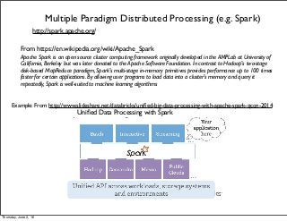 Multiple Paradigm Distributed Processing (e.g. Spark)
http://spark.apache.org/
From https://en.wikipedia.org/wiki/Apache_Spark
Apache Spark is an open source cluster computing framework originally developed in the AMPLab at University of
California, Berkeley but was later donated to the Apache Software Foundation. In contrast to Hadoop's two-stage
disk-based MapReduce paradigm, Spark's multi-stage in-memory primitives provides performance up to 100 times
faster for certain applications. By allowing user programs to load data into a cluster's memory and query it
repeatedly, Spark is well-suited to machine learning algorithms
Example: From http://www.slideshare.net/databricks/uniﬁed-big-data-processing-with-apache-spark-qcon-2014
Uniﬁed Data Processing with Spark
Thursday, June 2, 16
 