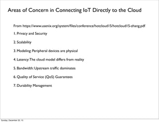 Alternative Data Processing Architectures
・IoT to Cloud with no Middle Layer
- IoT Gateways transform and transmit data to Cloud
- Majority of data processing in Cloud
- Cloud applications transmit commands and queries to IoT Gateways
・IoT to Middle Layer with no Cloud
- IoT Gateways transform and transmit data to distributed hubs
- Majority of data processing is in Hubs
- Hubs are networked and communicate when necessary
・Three Layer: IoT to Middle Layer to Cloud
- Data ﬂows from IoT Gateways to Middle Layer to Cloud
- Data processing are divided among the three layers
- System management and command decisions are divided among the layers
Thursday, June 2, 16
 