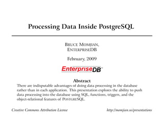Processing Data Inside PostgreSQL

                                  BRUCE MOMJIAN,
                                   ENTERPRISEDB

                                   February, 2009




                                       Abstract
   There are indisputable advantages of doing data processing in the database
   rather than in each application. This presentation explores the ability to push
   data processing into the database using SQL, functions, triggers, and the
   object-relational features of POSTGRESQL.


Creative Commons Attribution License                       http://momjian.us/presentations
 