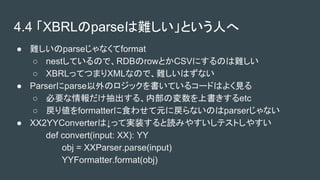 4.4 XBRLparseyȤˤ
 yparseʤformat
 nestƤΤǡRDBrowȤCSVˤΤy
 XBRLäƤĤޤXMLʤΤǡyϤʤ
 ParserparseΥåƤ륳`ɤϤ褯Ҋ
 Ҫ롢ڲΉϕetc
 ꂎformatterʳ碌ԪˑʤΤparserʤ
 XX2YYConverterϡäƌgװiߤ䤹ƥȤ䤹
def convert(input: XX): YY
obj = XXParser.parse(input)
YYFormatter.format(obj)
 