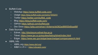  Buffett-Code
 WebApp https://www.buffett-code.com/
 Usage https://blog.buffett-code.com/entry/18/02/01
 Twitter https://twitter.com/buffett_code
 Blog https://blog.buffett-code.com/
 GitHub https://github.com/buffetcode
 Dev Docs https://qiita.com/shoe116/items/dd362ad880f2b6baa96f
 Data Sources
 Edinet, http://disclosure.edinet-fsa.go.jp
 Tdnet, https://www.jpx.co.jp/equities/listing/tdnet/index.html
 Edgar, https://www.sec.gov/edgar/searchedgar/companysearch.html
 XBRL Info
 XBRL.org https://www.xbrl.org/
 Ј󥭥å` https://ufocatch.com/
 