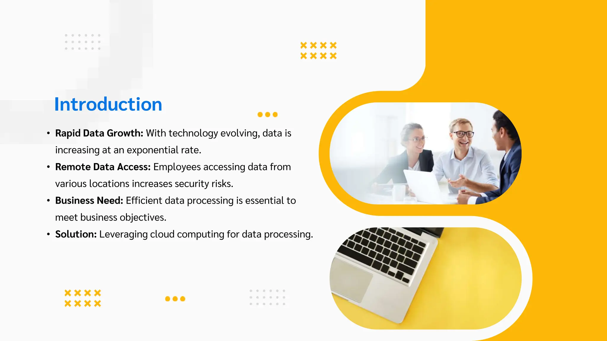 Introduction
• Rapid Data Growth: With technology evolving, data is
increasing at an exponential rate.
• Remote Data Access: Employees accessing data from
various locations increases security risks.
• Business Need: Efficient data processing is essential to
meet business objectives.
• Solution: Leveraging cloud computing for data processing.
 