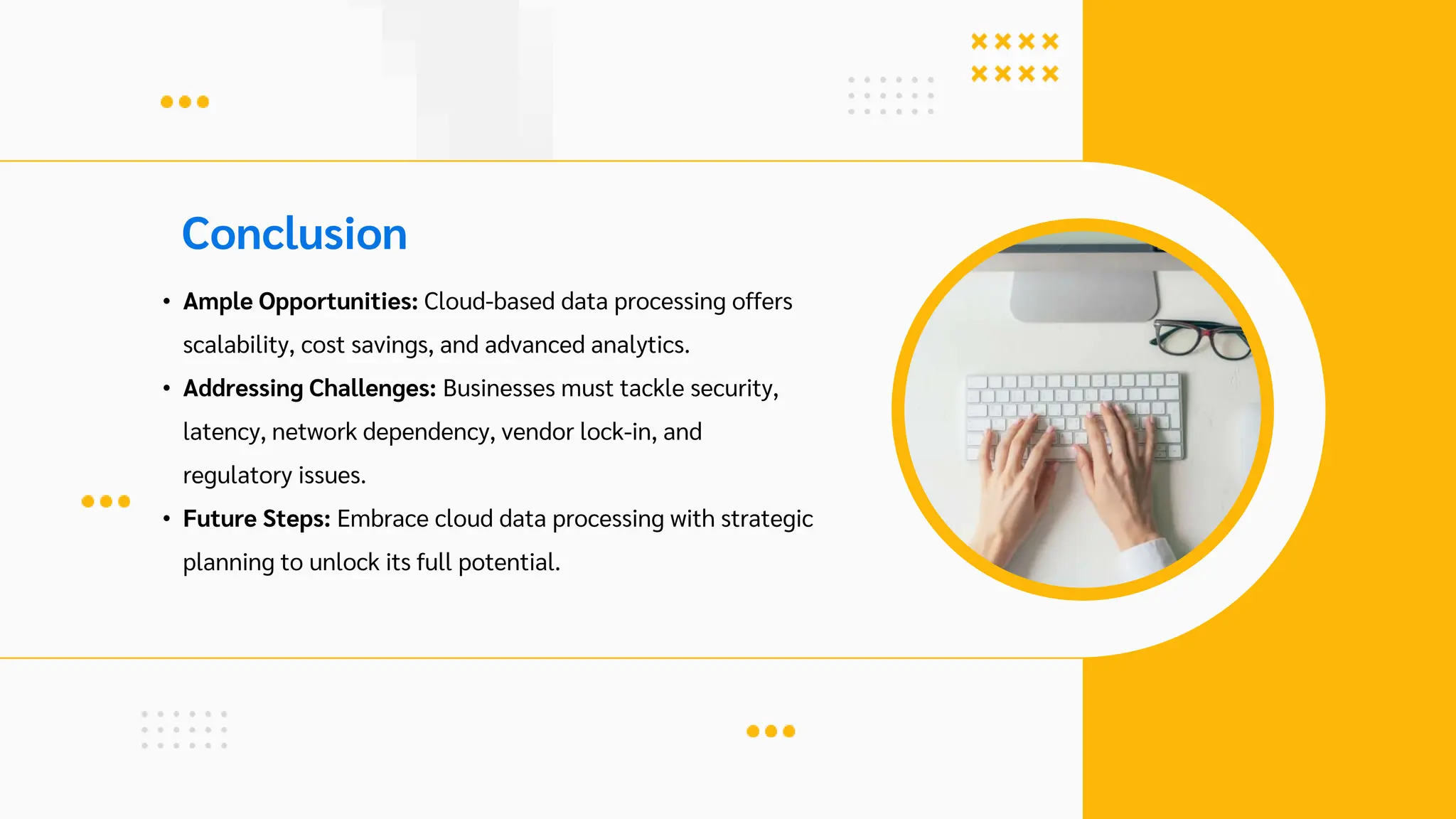 Conclusion
• Ample Opportunities: Cloud-based data processing offers
scalability, cost savings, and advanced analytics.
• Addressing Challenges: Businesses must tackle security,
latency, network dependency, vendor lock-in, and
regulatory issues.
• Future Steps: Embrace cloud data processing with strategic
planning to unlock its full potential.
 