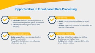 Scalability
Seamless Collaboration
Cost Savings
• Flexibility: Scale data processing resources as
needed without significant upfront investments.
• Efficiency: Handle large volumes of data
efficiently.
• Global Access: Teams can access and work on
data from any location.
• Productivity: Multiple users can collaborate
effectively in real-time.
• Model: Pay-as-you-go pricing based on actual
usage.
• Savings: Lower costs compared to maintaining on-
premises infrastructure.
Advanced Analytics
• Services: Utilize Machine Learning, Artificial
Intelligence, and Big Data tools.
• Insights: Gain valuable insights and drive data-
driven decision-making.
Opportunities in Cloud-based Data Processing
 