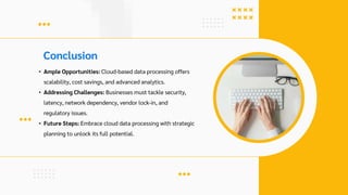 Conclusion
• Ample Opportunities: Cloud-based data processing offers
scalability, cost savings, and advanced analytics.
• Addressing Challenges: Businesses must tackle security,
latency, network dependency, vendor lock-in, and
regulatory issues.
• Future Steps: Embrace cloud data processing with strategic
planning to unlock its full potential.
 
