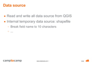 10/30www.camptocamp.com /
Data source
■ Read and write all data source from QGIS
■ Internal temporary data source: shapefile
○ Break field name to 10 characters
○ ...
 