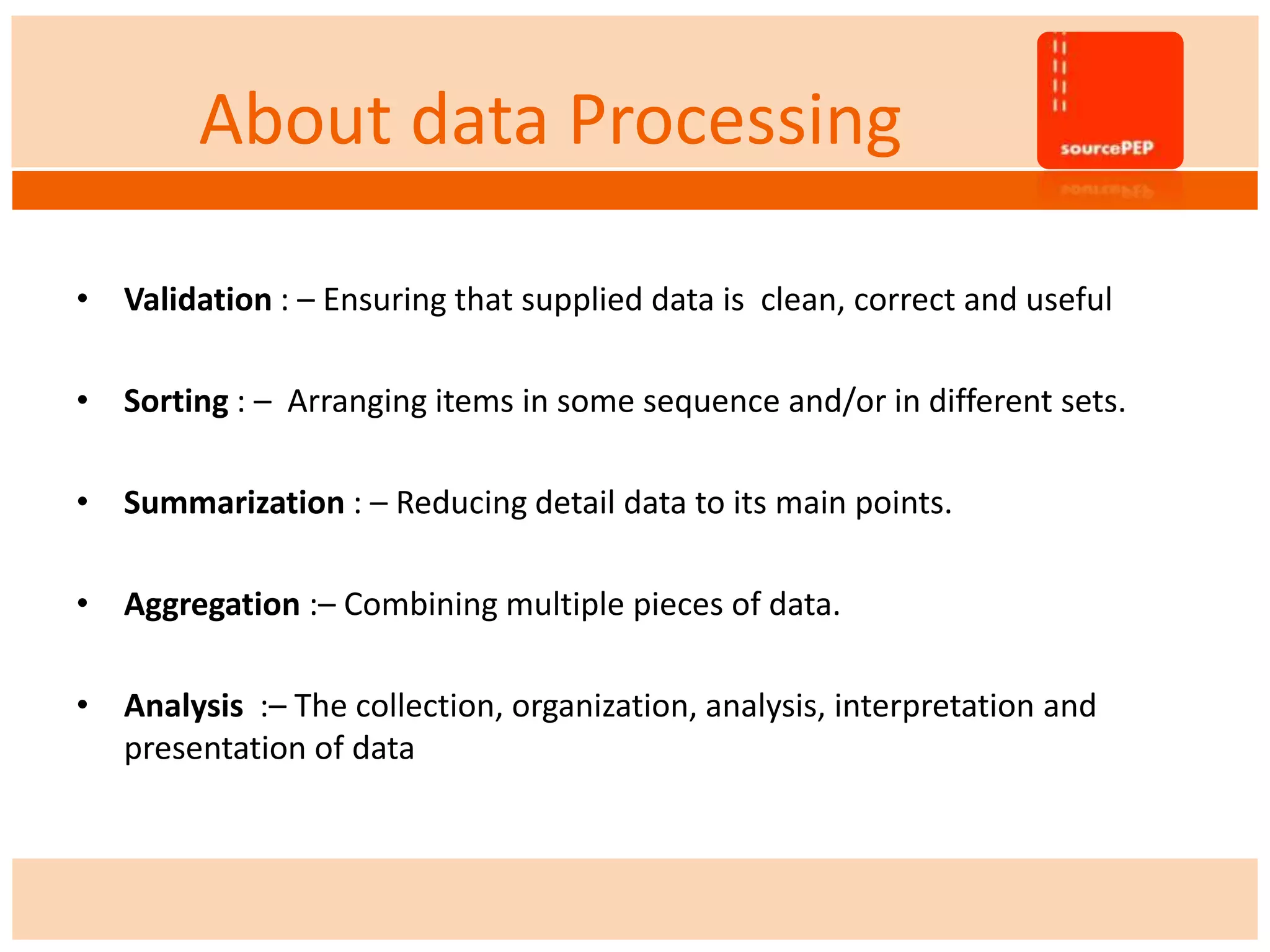 About data Processing
• Validation : – Ensuring that supplied data is clean, correct and useful
• Sorting : – Arranging items in some sequence and/or in different sets.
• Summarization : – Reducing detail data to its main points.
• Aggregation :– Combining multiple pieces of data.
• Analysis :– The collection, organization, analysis, interpretation and
presentation of data
 