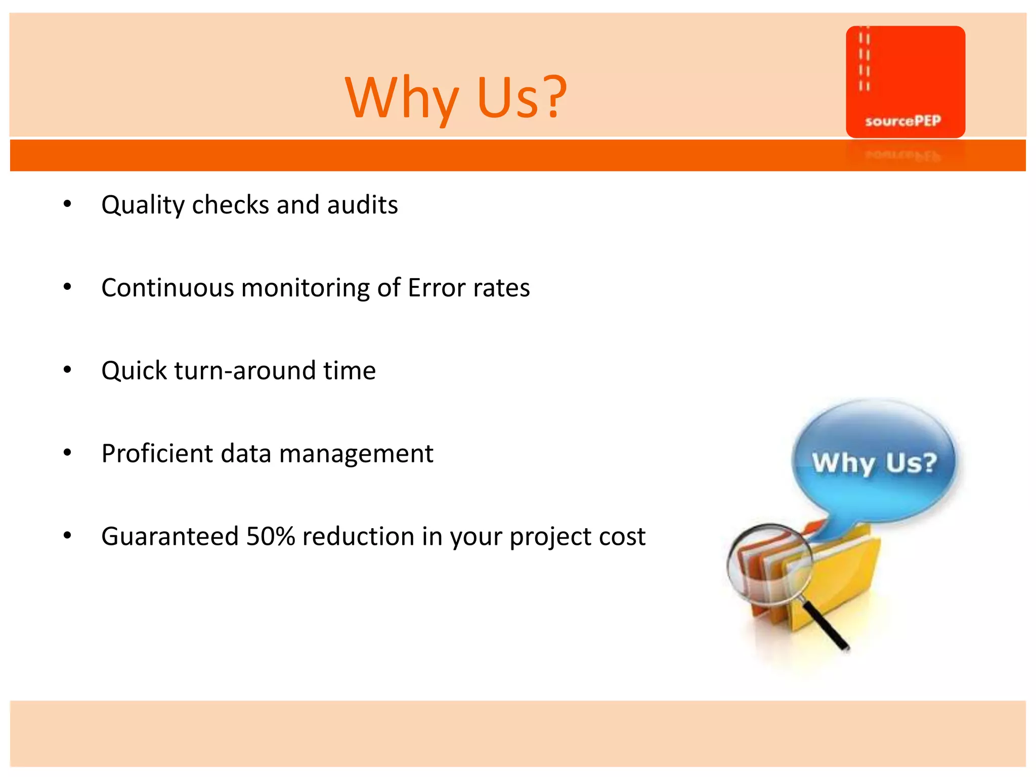 Why Us?
• Quality checks and audits
• Continuous monitoring of Error rates
• Quick turn-around time
• Proficient data management
• Guaranteed 50% reduction in your project cost
 