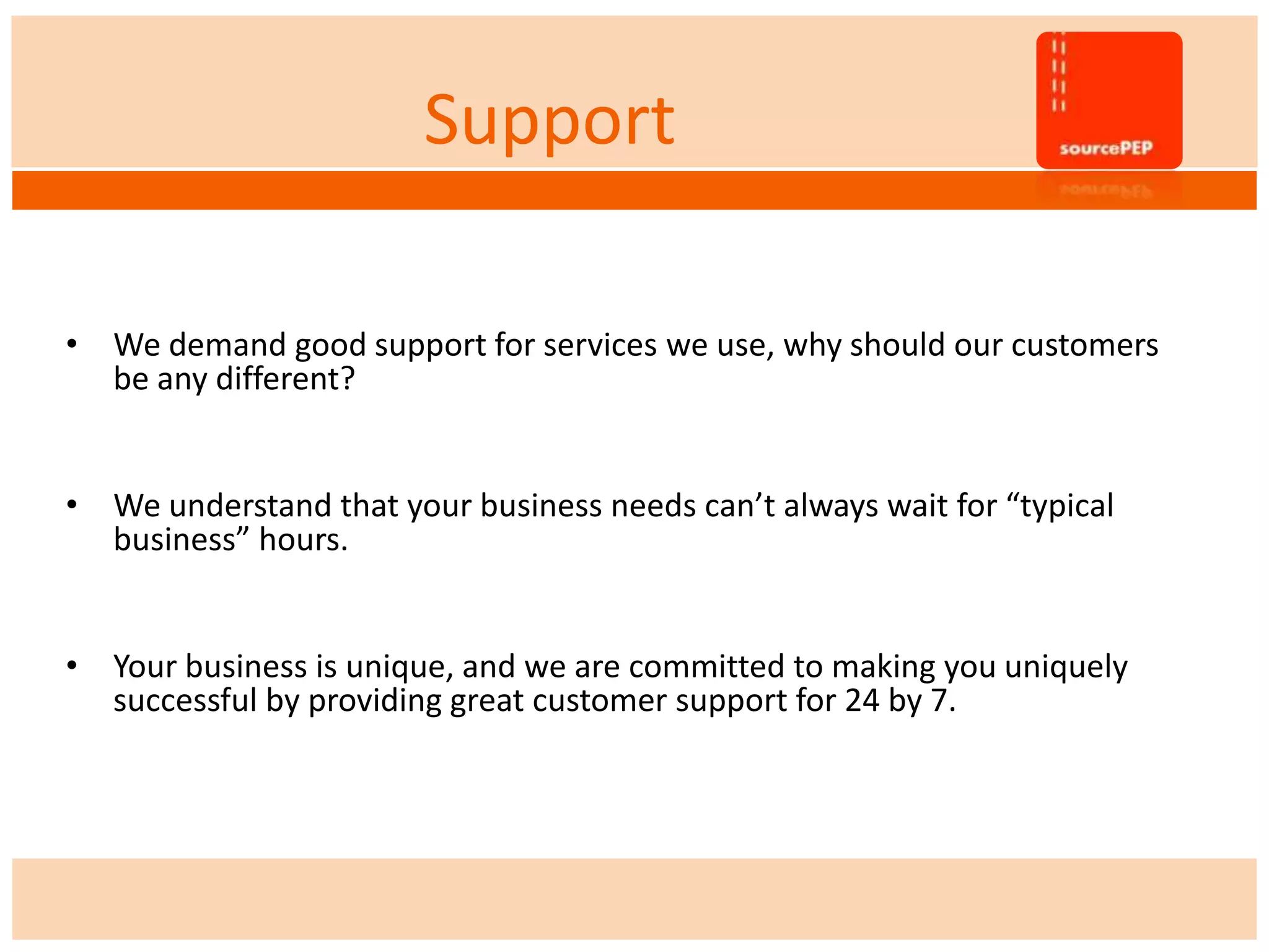 Support
• We demand good support for services we use, why should our customers
be any different?
• We understand that your business needs can’t always wait for “typical
business” hours.
• Your business is unique, and we are committed to making you uniquely
successful by providing great customer support for 24 by 7.
 
