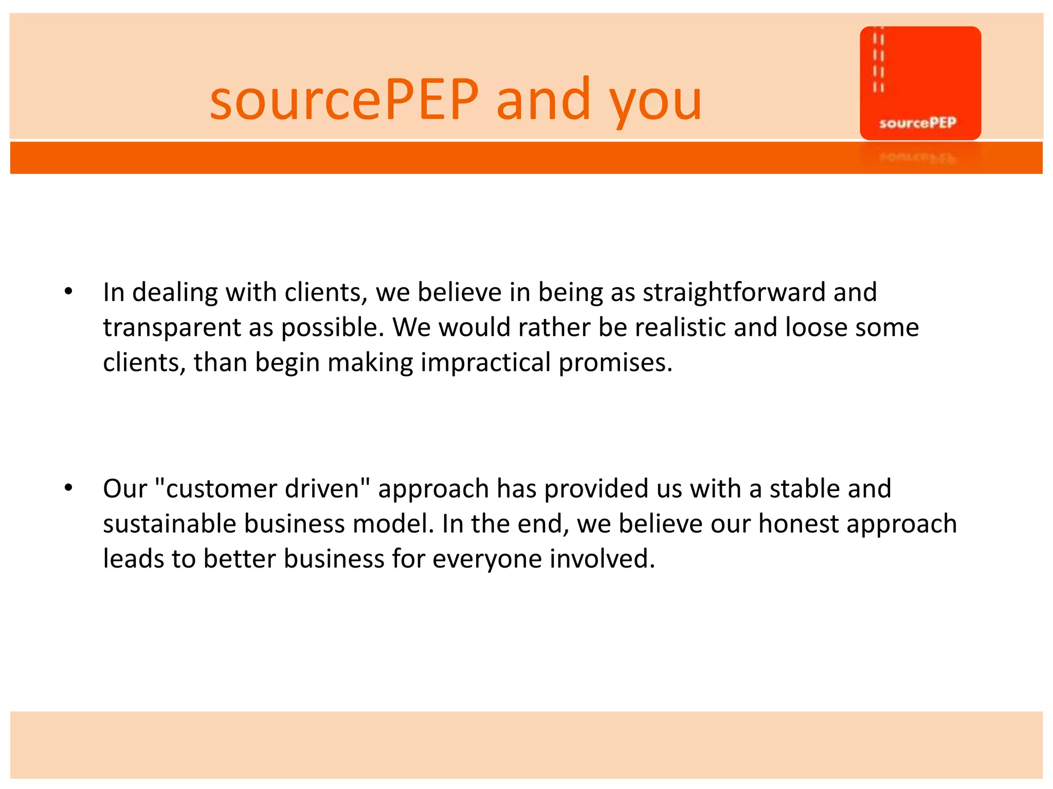 sourcePEP and you
• In dealing with clients, we believe in being as straightforward and
transparent as possible. We would rather be realistic and loose some
clients, than begin making impractical promises.
• Our "customer driven" approach has provided us with a stable and
sustainable business model. In the end, we believe our honest approach
leads to better business for everyone involved.
 