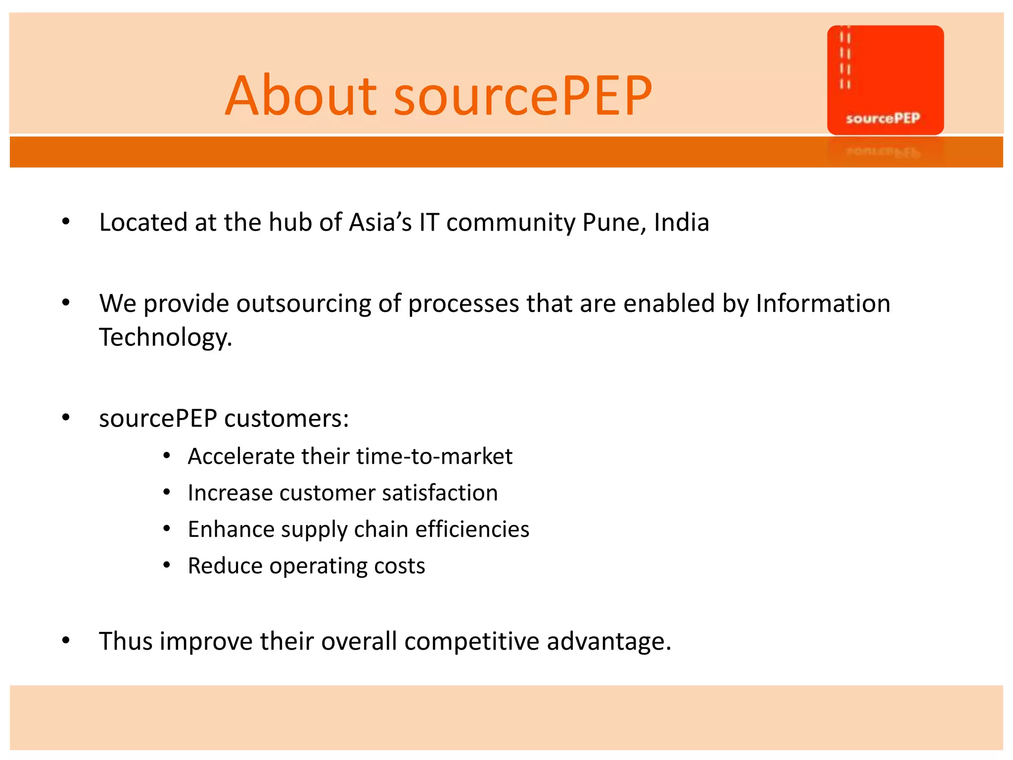About sourcePEP
• Located at the hub of Asia’s IT community Pune, India
• We provide outsourcing of processes that are enabled by Information
Technology.
• sourcePEP customers:
• Accelerate their time-to-market
• Increase customer satisfaction
• Enhance supply chain efficiencies
• Reduce operating costs
• Thus improve their overall competitive advantage.
 