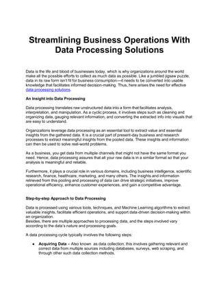 Streamlining Business Operations With
Data Processing Solutions
Data is the life and blood of businesses today, which is why organizations around the world
make all the possible efforts to collect as much data as possible. Like a jumbled jigsaw puzzle,
data in its raw form isn’t fit for business consumption—it needs to be converted into usable
knowledge that facilitates informed decision-making. Thus, here arises the need for effective
data processing solutions.
An Insight into Data Processing
Data processing translates raw unstructured data into a form that facilitates analysis,
interpretation, and manipulation. As a cyclic process, it involves steps such as cleaning and
organizing data, gauging relevant information, and converting the extracted info into visuals that
are easy to understand.
Organizations leverage data processing as an essential tool to extract value and essential
insights from the gathered data. It is a crucial part of present-day business and research
processes to extract meaningful insights from the pooled data. These insights and information
can then be used to solve real-world problems.
As a business, you get data from multiple channels that might not have the same format you
need. Hence, data processing assures that all your raw data is in a similar format so that your
analysis is meaningful and reliable.
Furthermore, it plays a crucial role in various domains, including business intelligence, scientific
research, finance, healthcare, marketing, and many others. The insights and information
retrieved from this pooling and processing of data can drive strategic initiatives, improve
operational efficiency, enhance customer experiences, and gain a competitive advantage.
Step-by-step Approach to Data Processing
Data is processed using various tools, techniques, and Machine Learning algorithms to extract
valuable insights, facilitate efficient operations, and support data-driven decision-making within
an organization.
Besides, there are multiple approaches to processing data, and the steps involved vary
according to the data’s nature and processing goals.
A data processing cycle typically involves the following steps:
● Acquiring Data – Also known as data collection, this involves gathering relevant and
correct data from multiple sources including databases, surveys, web scraping, and
through other such data collection methods.
 