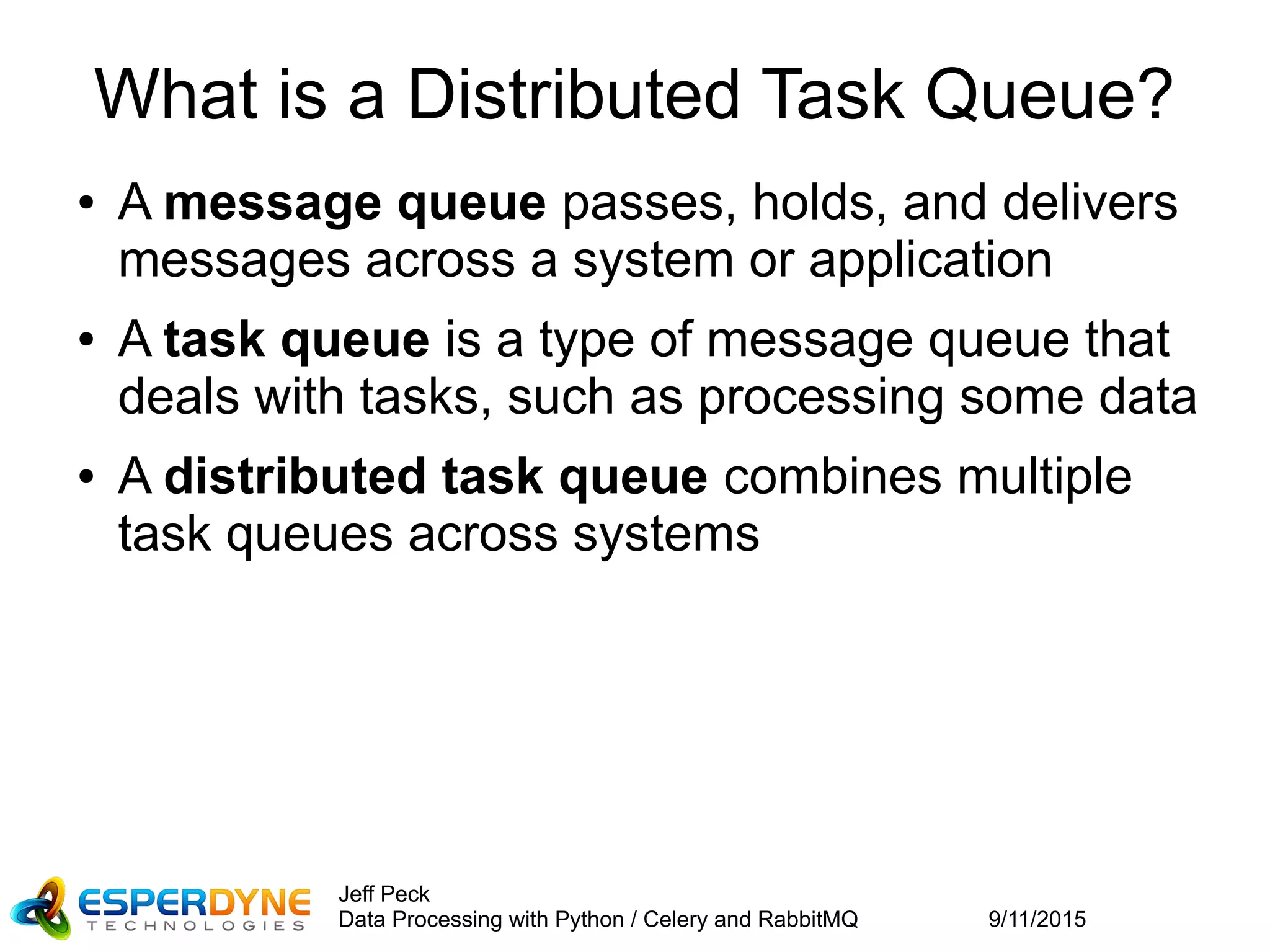 9/11/2015
Jeff Peck
Data Processing with Python / Celery and RabbitMQ
What is a Distributed Task Queue?
● A message queue passes, holds, and delivers
messages across a system or application
● A task queue is a type of message queue that
deals with tasks, such as processing some data
● A distributed task queue combines multiple
task queues across systems
 