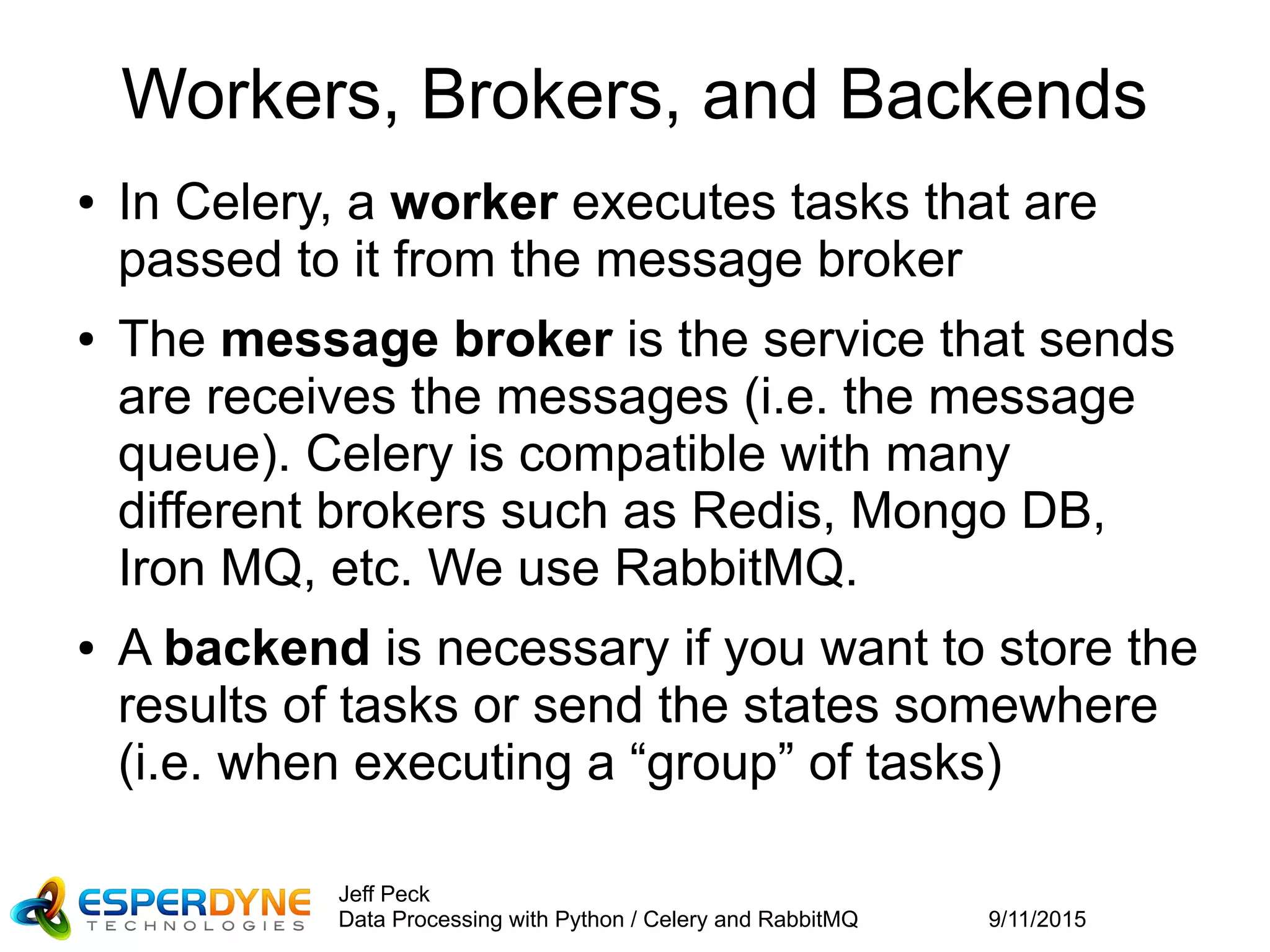 9/11/2015
Jeff Peck
Data Processing with Python / Celery and RabbitMQ
Workers, Brokers, and Backends
● In Celery, a worker executes tasks that are
passed to it from the message broker
● The message broker is the service that sends
are receives the messages (i.e. the message
queue). Celery is compatible with many
different brokers such as Redis, Mongo DB,
Iron MQ, etc. We use RabbitMQ.
● A backend is necessary if you want to store the
results of tasks or send the states somewhere
(i.e. when executing a “group” of tasks)
 