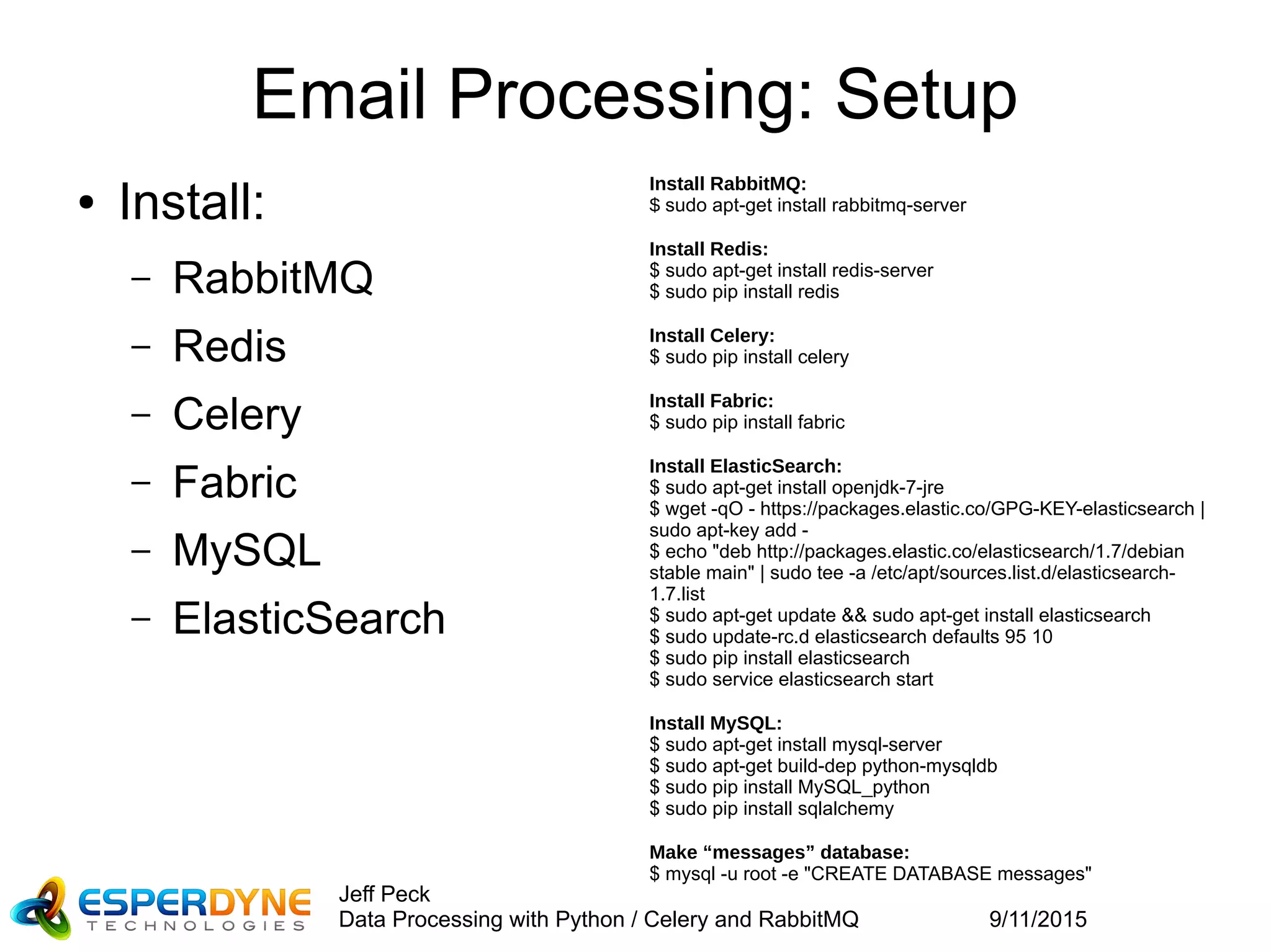 9/11/2015
Jeff Peck
Data Processing with Python / Celery and RabbitMQ
Email Processing: Setup
● Install:
– RabbitMQ
– Redis
– Celery
– Fabric
– MySQL
– ElasticSearch
Install RabbitMQ:
$ sudo apt-get install rabbitmq-server
Install Redis:
$ sudo apt-get install redis-server
$ sudo pip install redis
Install Celery:
$ sudo pip install celery
Install Fabric:
$ sudo pip install fabric
Install ElasticSearch:
$ sudo apt-get install openjdk-7-jre
$ wget -qO - https://packages.elastic.co/GPG-KEY-elasticsearch |
sudo apt-key add -
$ echo "deb http://packages.elastic.co/elasticsearch/1.7/debian
stable main" | sudo tee -a /etc/apt/sources.list.d/elasticsearch-
1.7.list
$ sudo apt-get update && sudo apt-get install elasticsearch
$ sudo update-rc.d elasticsearch defaults 95 10
$ sudo pip install elasticsearch
$ sudo service elasticsearch start
Install MySQL:
$ sudo apt-get install mysql-server
$ sudo apt-get build-dep python-mysqldb
$ sudo pip install MySQL_python
$ sudo pip install sqlalchemy
Make “messages” database:
$ mysql -u root -e "CREATE DATABASE messages"
 