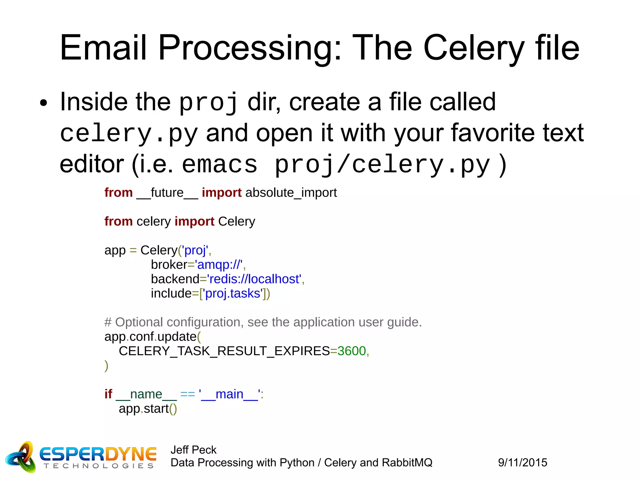 9/11/2015
Jeff Peck
Data Processing with Python / Celery and RabbitMQ
Email Processing: The Celery file
● Inside the proj dir, create a file called
celery.py and open it with your favorite text
editor (i.e. emacs proj/celery.py )
from __future__ import absolute_import
from celery import Celery
app = Celery('proj',
broker='amqp://',
backend='redis://localhost',
include=['proj.tasks'])
# Optional configuration, see the application user guide.
app.conf.update(
CELERY_TASK_RESULT_EXPIRES=3600,
)
if __name__ == '__main__':
app.start()
 