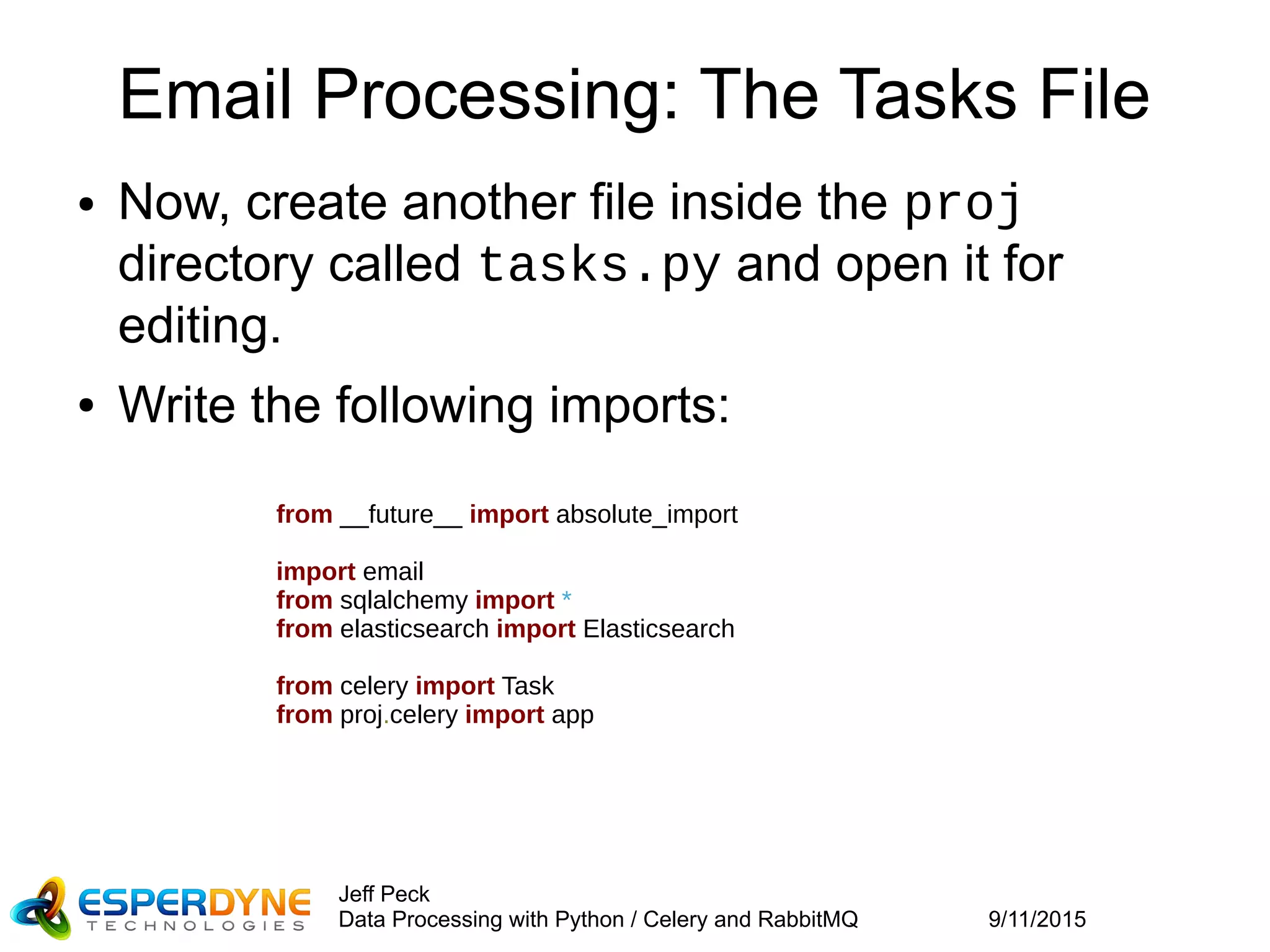 9/11/2015
Jeff Peck
Data Processing with Python / Celery and RabbitMQ
Email Processing: The Tasks File
● Now, create another file inside the proj
directory called tasks.py and open it for
editing.
● Write the following imports:
from __future__ import absolute_import
import email
from sqlalchemy import *
from elasticsearch import Elasticsearch
from celery import Task
from proj.celery import app
 
