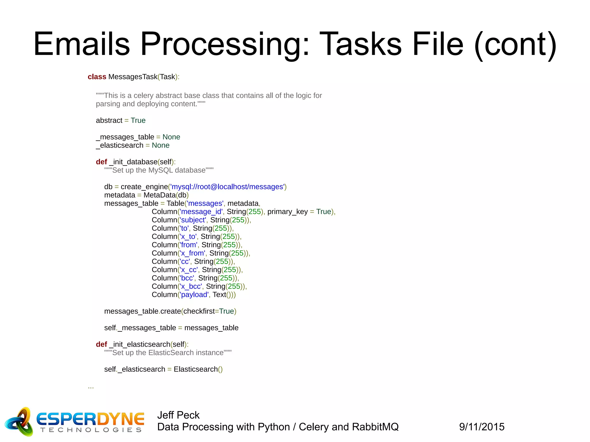 9/11/2015
Jeff Peck
Data Processing with Python / Celery and RabbitMQ
Emails Processing: Tasks File (cont)
class MessagesTask(Task):
"""This is a celery abstract base class that contains all of the logic for
    parsing and deploying content."""
abstract = True
_messages_table = None
_elasticsearch = None
def _init_database(self):
"""Set up the MySQL database"""
db = create_engine('mysql://root@localhost/messages')
metadata = MetaData(db)
messages_table = Table('messages', metadata,
Column('message_id', String(255), primary_key = True),
Column('subject', String(255)),
Column('to', String(255)),
Column('x_to', String(255)),
Column('from', String(255)),
Column('x_from', String(255)),
Column('cc', String(255)),
Column('x_cc', String(255)),
Column('bcc', String(255)),
Column('x_bcc', String(255)),
Column('payload', Text()))
messages_table.create(checkfirst=True)
self._messages_table = messages_table
def _init_elasticsearch(self):
"""Set up the ElasticSearch instance"""
self._elasticsearch = Elasticsearch()
...
 