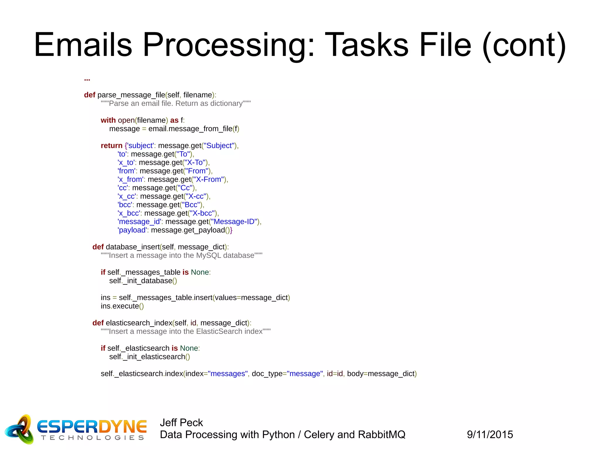 9/11/2015
Jeff Peck
Data Processing with Python / Celery and RabbitMQ
Emails Processing: Tasks File (cont)
...
def parse_message_file(self, filename):
"""Parse an email file. Return as dictionary"""
with open(filename) as f:
message = email.message_from_file(f)
return {'subject': message.get("Subject"),
'to': message.get("To"),
'x_to': message.get("X-To"),
'from': message.get("From"),
'x_from': message.get("X-From"),
'cc': message.get("Cc"),
'x_cc': message.get("X-cc"),
'bcc': message.get("Bcc"),
'x_bcc': message.get("X-bcc"),
'message_id': message.get("Message-ID"),
'payload': message.get_payload()}
def database_insert(self, message_dict):
"""Insert a message into the MySQL database"""
if self._messages_table is None:
self._init_database()
ins = self._messages_table.insert(values=message_dict)
ins.execute()
def elasticsearch_index(self, id, message_dict):
"""Insert a message into the ElasticSearch index"""
if self._elasticsearch is None:
self._init_elasticsearch()
self._elasticsearch.index(index="messages", doc_type="message", id=id, body=message_dict)
 