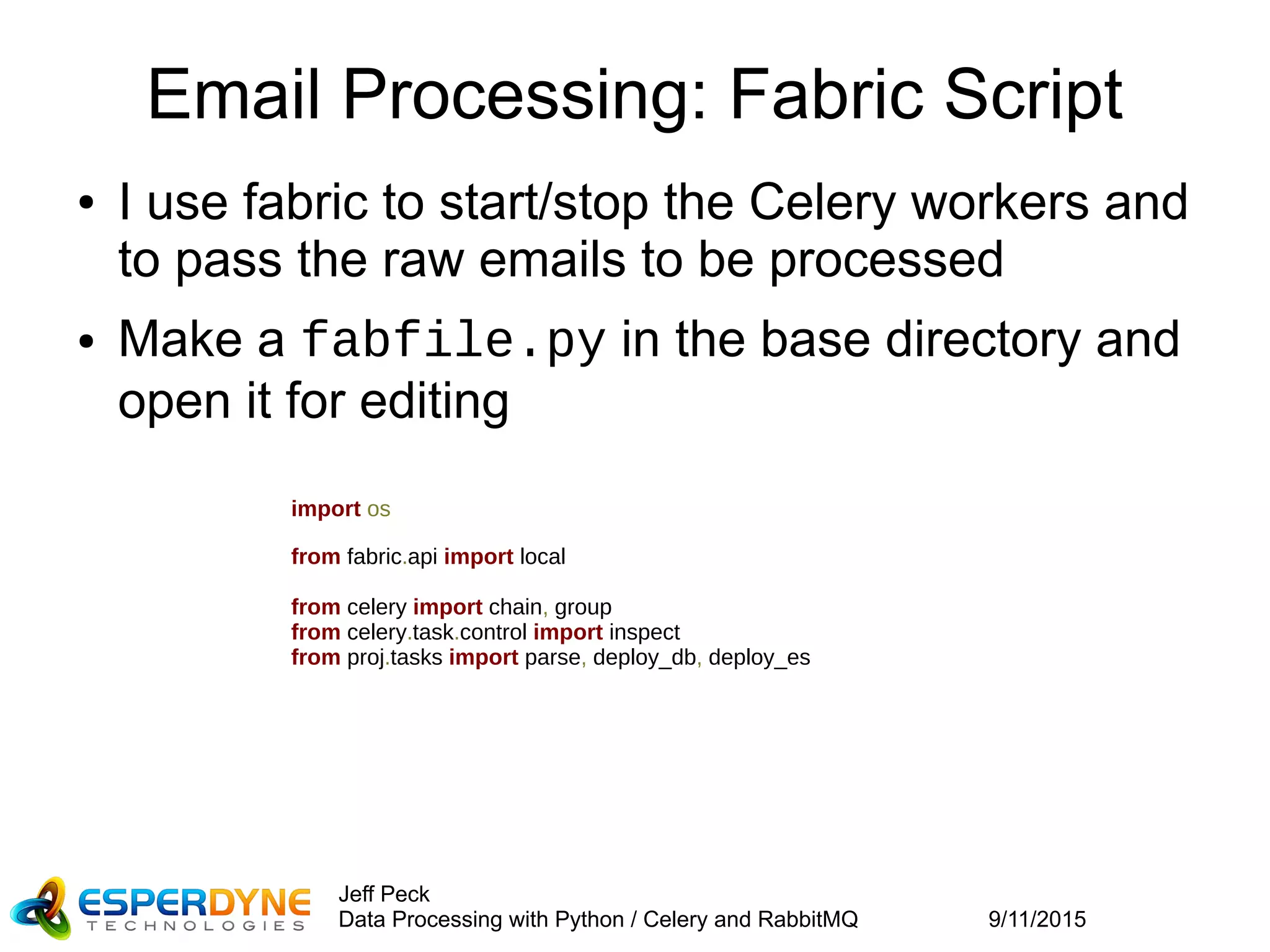9/11/2015
Jeff Peck
Data Processing with Python / Celery and RabbitMQ
Email Processing: Fabric Script
● I use fabric to start/stop the Celery workers and
to pass the raw emails to be processed
● Make a fabfile.py in the base directory and
open it for editing
import os
from fabric.api import local
from celery import chain, group
from celery.task.control import inspect
from proj.tasks import parse, deploy_db, deploy_es
 