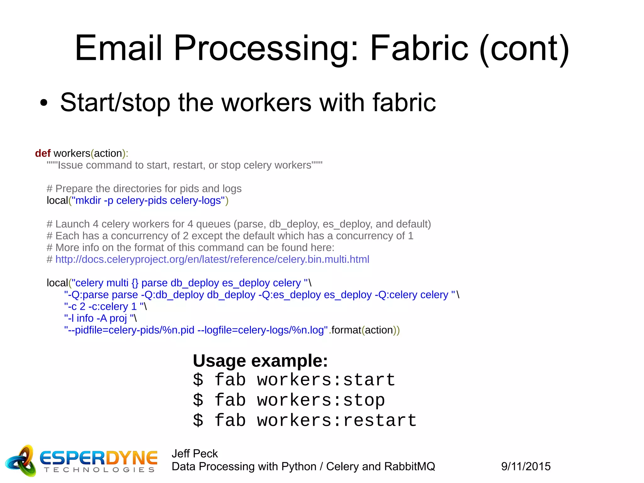 9/11/2015
Jeff Peck
Data Processing with Python / Celery and RabbitMQ
Email Processing: Fabric (cont)
def workers(action):
"""Issue command to start, restart, or stop celery workers"""
# Prepare the directories for pids and logs
local("mkdir -p celery-pids celery-logs")
# Launch 4 celery workers for 4 queues (parse, db_deploy, es_deploy, and default)
# Each has a concurrency of 2 except the default which has a concurrency of 1
# More info on the format of this command can be found here:
# http://docs.celeryproject.org/en/latest/reference/celery.bin.multi.html
local("celery multi {} parse db_deploy es_deploy celery "
"-Q:parse parse -Q:db_deploy db_deploy -Q:es_deploy es_deploy -Q:celery celery "
"-c 2 -c:celery 1 "
"-l info -A proj "
"--pidfile=celery-pids/%n.pid --logfile=celery-logs/%n.log".format(action))
● Start/stop the workers with fabric
Usage example:
$ fab workers:start
$ fab workers:stop
$ fab workers:restart
 