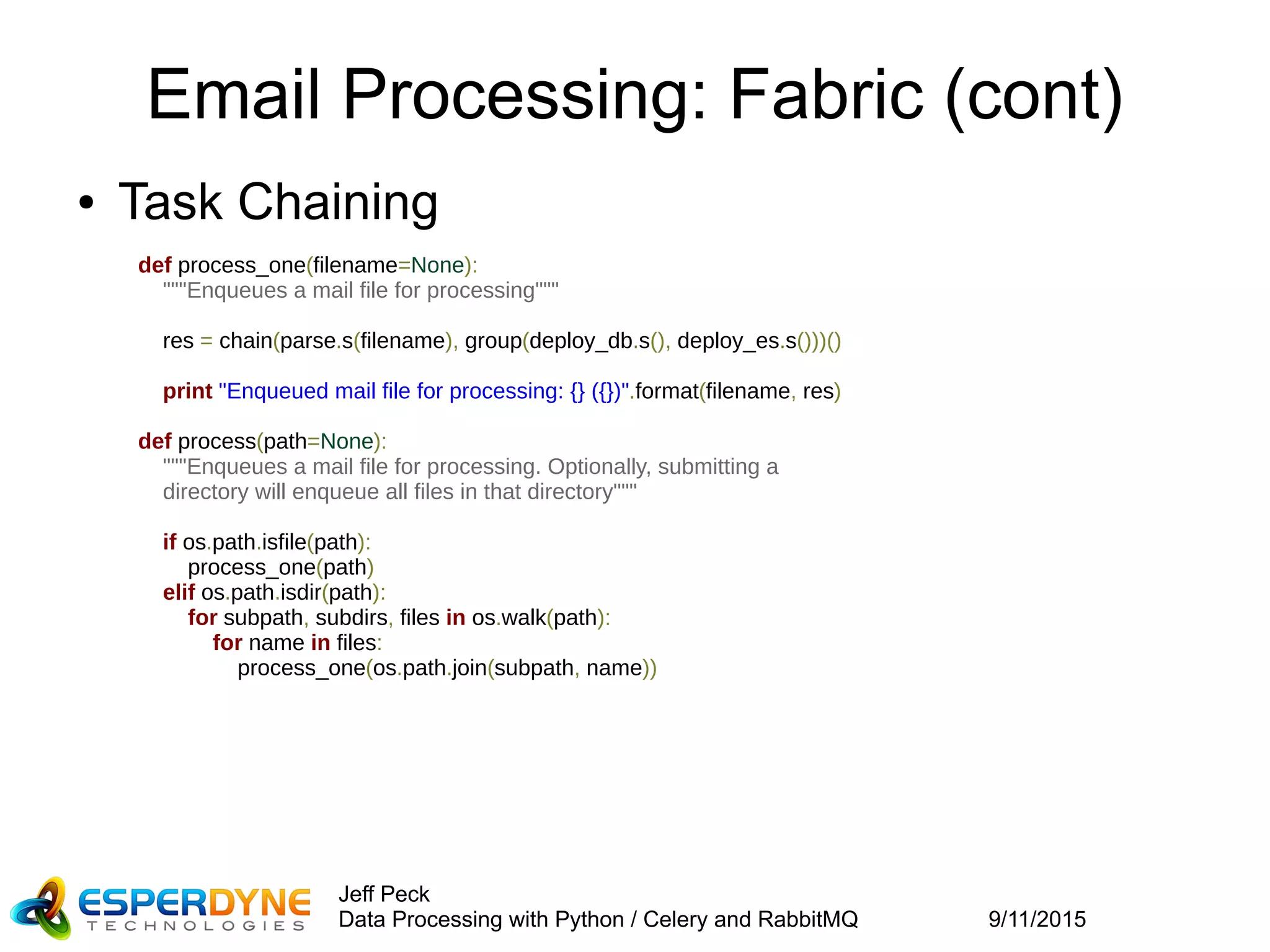 9/11/2015
Jeff Peck
Data Processing with Python / Celery and RabbitMQ
Email Processing: Fabric (cont)
● Task Chaining
def process_one(filename=None):
"""Enqueues a mail file for processing"""
res = chain(parse.s(filename), group(deploy_db.s(), deploy_es.s()))()
print "Enqueued mail file for processing: {} ({})".format(filename, res)
def process(path=None):
"""Enqueues a mail file for processing. Optionally, submitting a
    directory will enqueue all files in that directory"""
if os.path.isfile(path):
process_one(path)
elif os.path.isdir(path):
for subpath, subdirs, files in os.walk(path):
for name in files:
process_one(os.path.join(subpath, name))
 