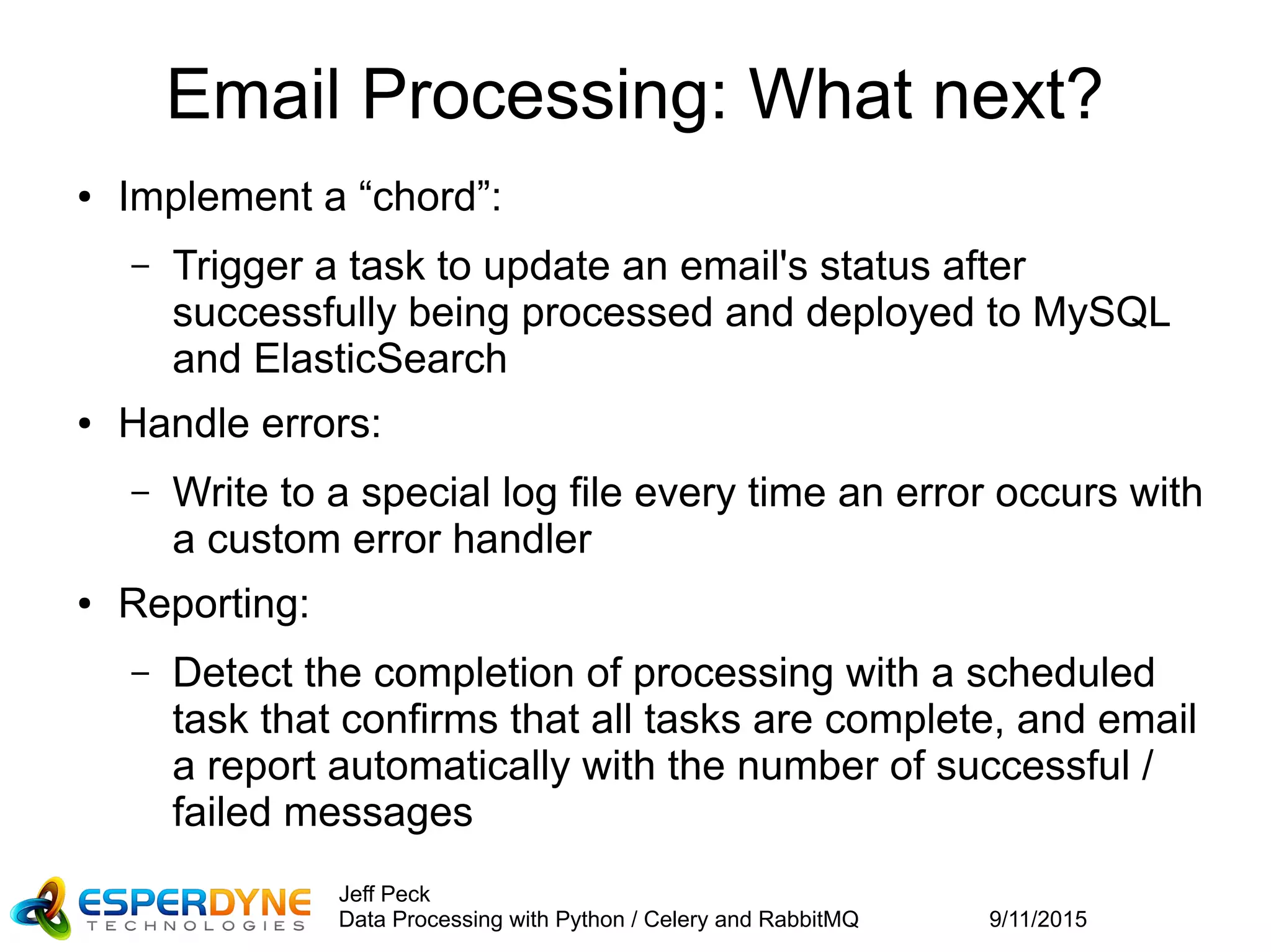9/11/2015
Jeff Peck
Data Processing with Python / Celery and RabbitMQ
Email Processing: What next?
● Implement a “chord”:
– Trigger a task to update an email's status after
successfully being processed and deployed to MySQL
and ElasticSearch
● Handle errors:
– Write to a special log file every time an error occurs with
a custom error handler
● Reporting:
– Detect the completion of processing with a scheduled
task that confirms that all tasks are complete, and email
a report automatically with the number of successful /
failed messages
 