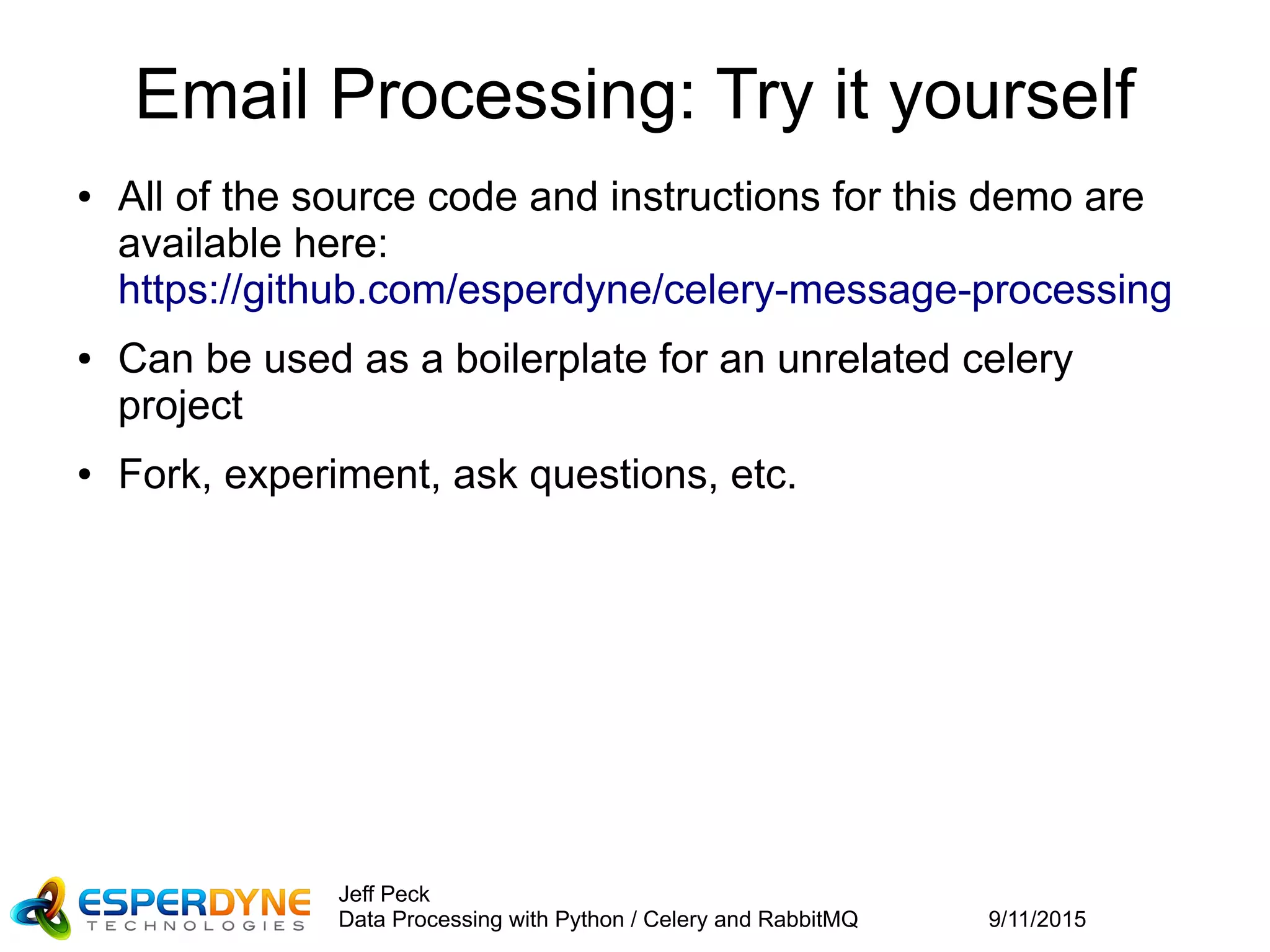 9/11/2015
Jeff Peck
Data Processing with Python / Celery and RabbitMQ
Email Processing: Try it yourself
● All of the source code and instructions for this demo are
available here:
https://github.com/esperdyne/celery-message-processing
● Can be used as a boilerplate for an unrelated celery
project
● Fork, experiment, ask questions, etc.
 