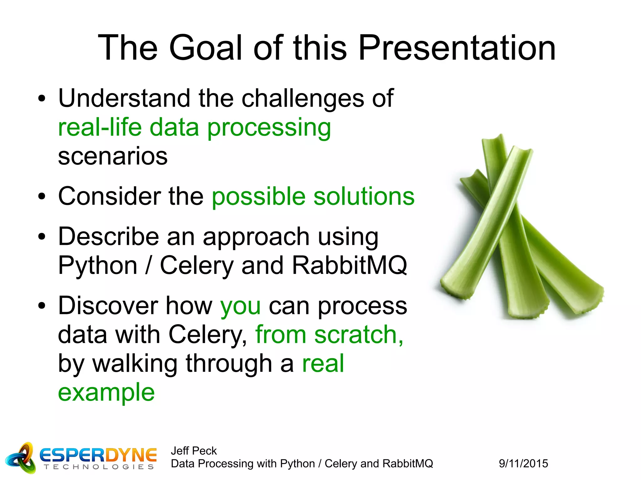 9/11/2015
Jeff Peck
Data Processing with Python / Celery and RabbitMQ
The Goal of this Presentation
● Understand the challenges of
real-life data processing
scenarios
● Consider the possible solutions
● Describe an approach using
Python / Celery and RabbitMQ
● Discover how you can process
data with Celery, from scratch,
by walking through a real
example
 