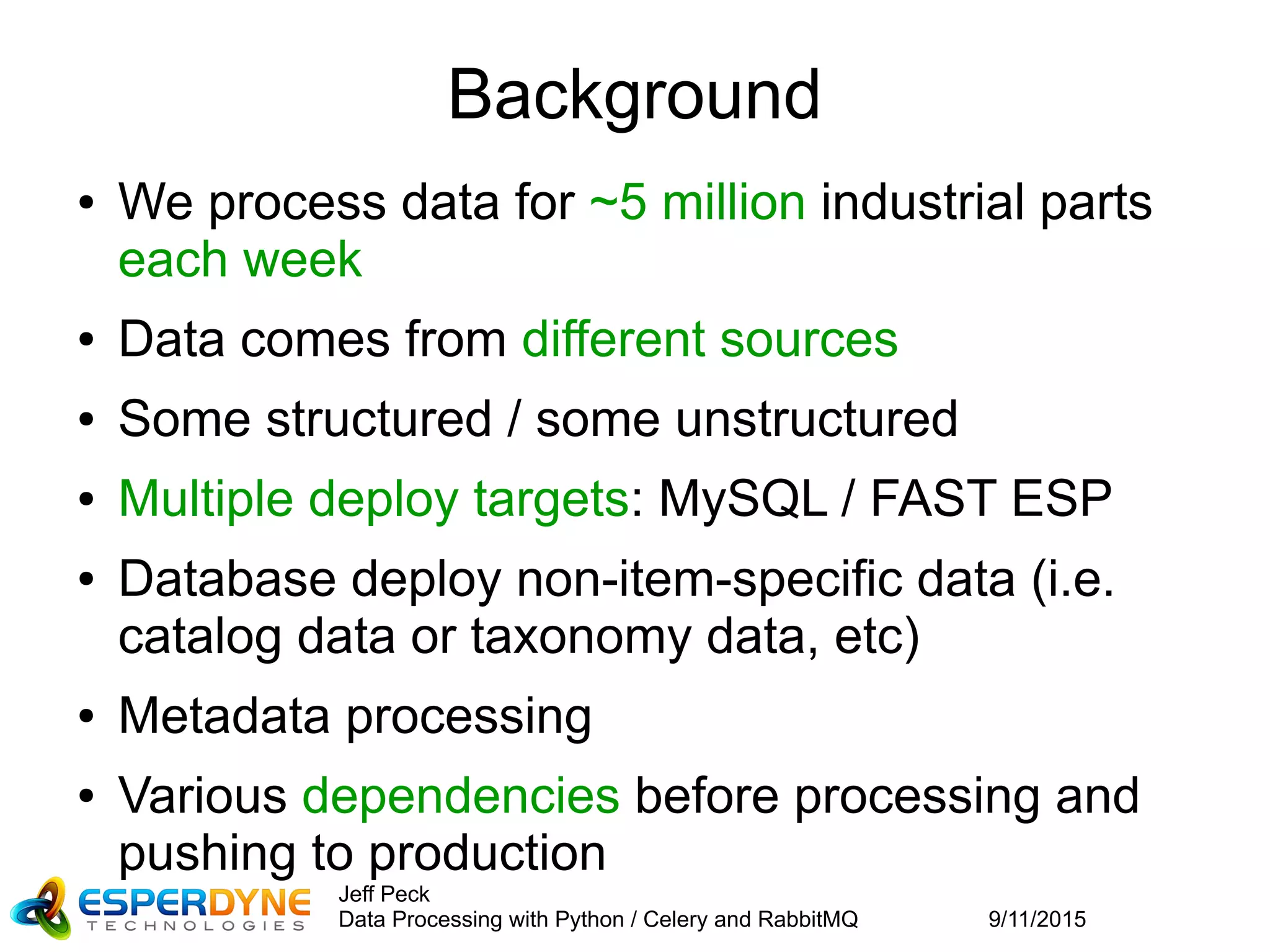 9/11/2015
Jeff Peck
Data Processing with Python / Celery and RabbitMQ
Background
● We process data for ~5 million industrial parts
each week
● Data comes from different sources
● Some structured / some unstructured
● Multiple deploy targets: MySQL / FAST ESP
● Database deploy non-item-specific data (i.e.
catalog data or taxonomy data, etc)
● Metadata processing
● Various dependencies before processing and
pushing to production
 