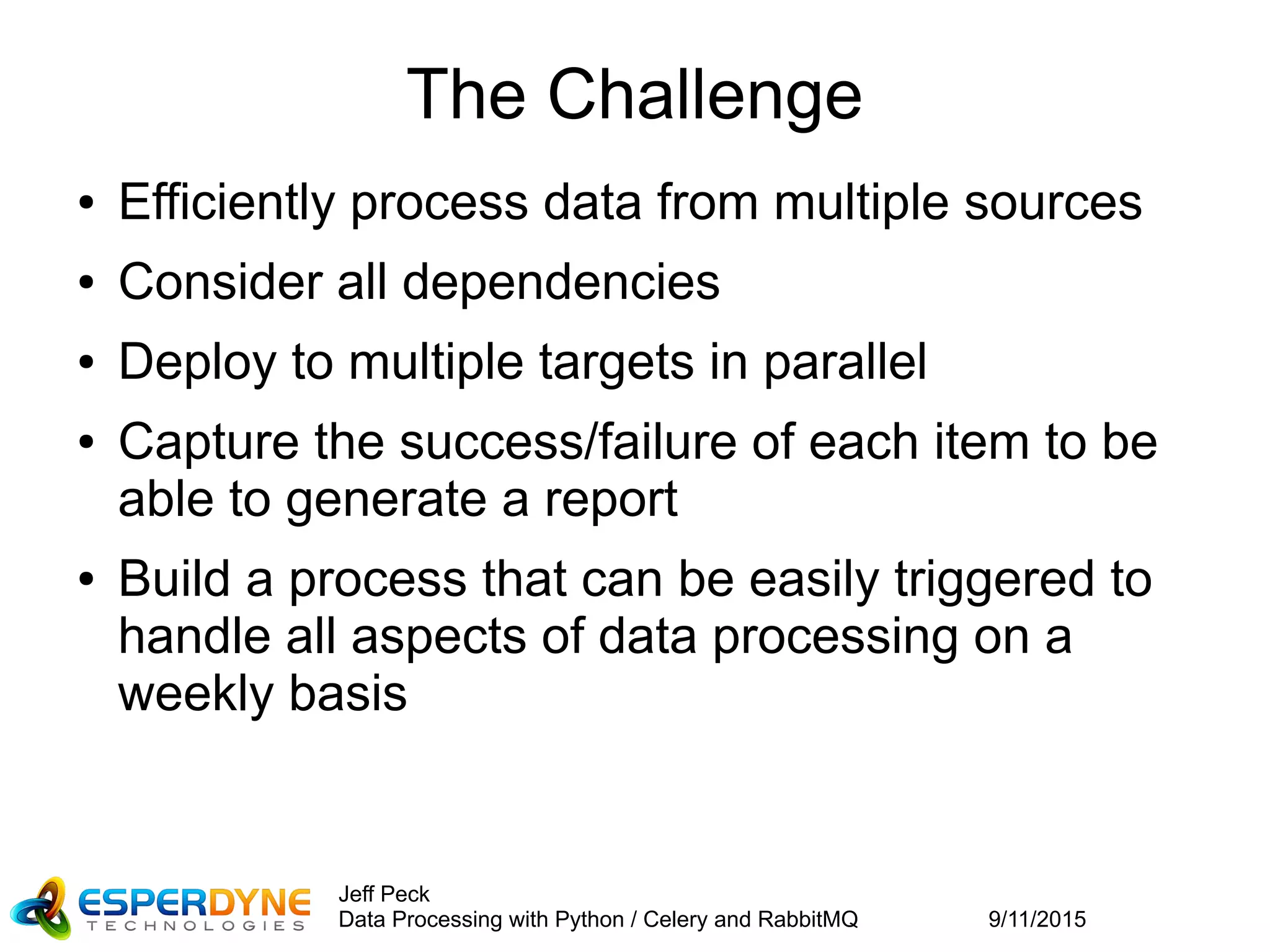 9/11/2015
Jeff Peck
Data Processing with Python / Celery and RabbitMQ
The Challenge
● Efficiently process data from multiple sources
● Consider all dependencies
● Deploy to multiple targets in parallel
● Capture the success/failure of each item to be
able to generate a report
● Build a process that can be easily triggered to
handle all aspects of data processing on a
weekly basis
 