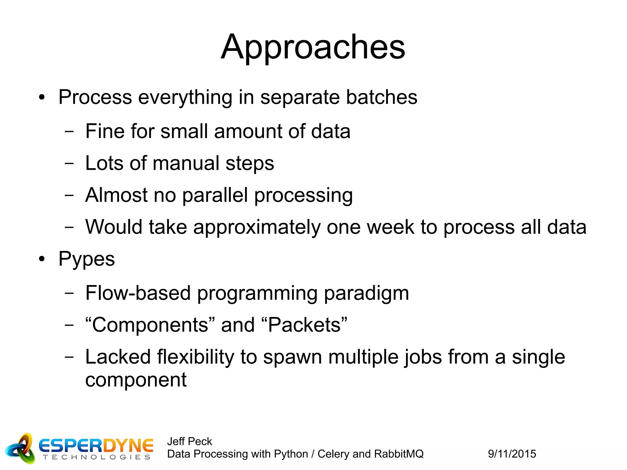 9/11/2015
Jeff Peck
Data Processing with Python / Celery and RabbitMQ
Approaches
● Process everything in separate batches
– Fine for small amount of data
– Lots of manual steps
– Almost no parallel processing
– Would take approximately one week to process all data
● Pypes
– Flow-based programming paradigm
– “Components” and “Packets”
– Lacked flexibility to spawn multiple jobs from a single
component
 