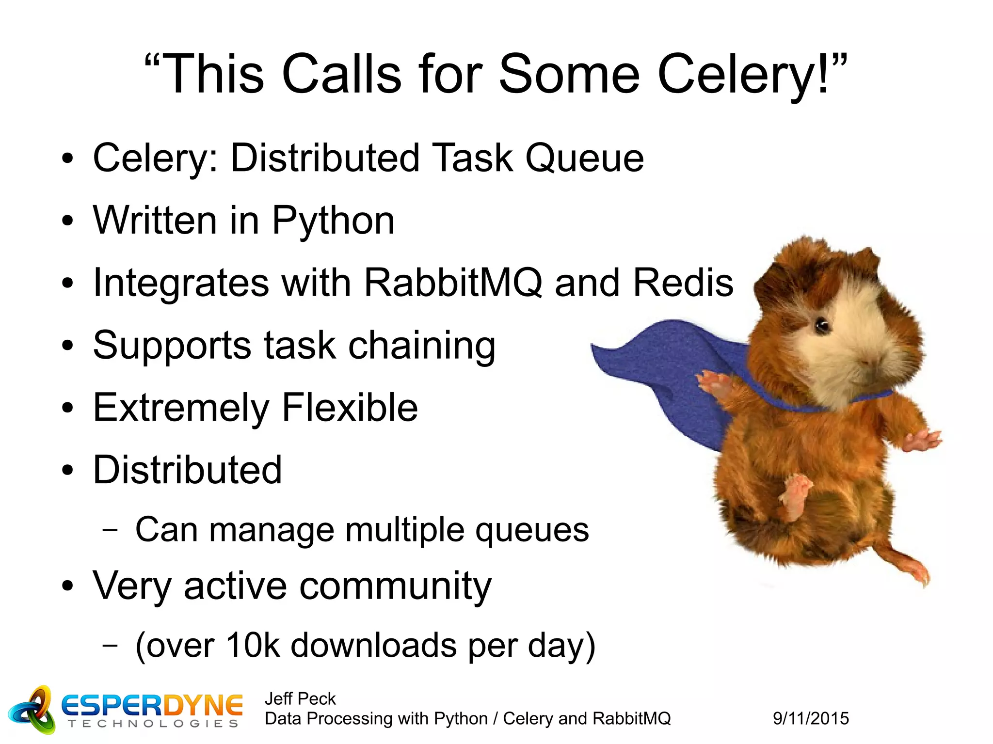 9/11/2015
Jeff Peck
Data Processing with Python / Celery and RabbitMQ
“This Calls for Some Celery!”
● Celery: Distributed Task Queue
● Written in Python
● Integrates with RabbitMQ and Redis
● Supports task chaining
● Extremely Flexible
● Distributed
– Can manage multiple queues
● Very active community
– (over 10k downloads per day)
 