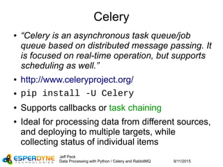 9/11/2015
Jeff Peck
Data Processing with Python / Celery and RabbitMQ
Celery
● “Celery is an asynchronous task queue/job
queue based on distributed message passing. It
is focused on real-time operation, but supports
scheduling as well.”
● http://www.celeryproject.org/
● pip install -U Celery
● Supports callbacks or task chaining
● Ideal for processing data from different sources,
and deploying to multiple targets, while
collecting status of individual items
 