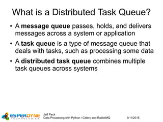 9/11/2015
Jeff Peck
Data Processing with Python / Celery and RabbitMQ
What is a Distributed Task Queue?
● A message queue passes, holds, and delivers
messages across a system or application
● A task queue is a type of message queue that
deals with tasks, such as processing some data
● A distributed task queue combines multiple
task queues across systems
 
