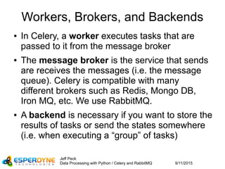 9/11/2015
Jeff Peck
Data Processing with Python / Celery and RabbitMQ
Workers, Brokers, and Backends
● In Celery, a worker executes tasks that are
passed to it from the message broker
● The message broker is the service that sends
are receives the messages (i.e. the message
queue). Celery is compatible with many
different brokers such as Redis, Mongo DB,
Iron MQ, etc. We use RabbitMQ.
● A backend is necessary if you want to store the
results of tasks or send the states somewhere
(i.e. when executing a “group” of tasks)
 