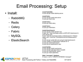 9/11/2015
Jeff Peck
Data Processing with Python / Celery and RabbitMQ
Email Processing: Setup
● Install:
– RabbitMQ
– Redis
– Celery
– Fabric
– MySQL
– ElasticSearch
Install RabbitMQ:
$ sudo apt-get install rabbitmq-server
Install Redis:
$ sudo apt-get install redis-server
$ sudo pip install redis
Install Celery:
$ sudo pip install celery
Install Fabric:
$ sudo pip install fabric
Install ElasticSearch:
$ sudo apt-get install openjdk-7-jre
$ wget -qO - https://packages.elastic.co/GPG-KEY-elasticsearch |
sudo apt-key add -
$ echo "deb http://packages.elastic.co/elasticsearch/1.7/debian
stable main" | sudo tee -a /etc/apt/sources.list.d/elasticsearch-
1.7.list
$ sudo apt-get update && sudo apt-get install elasticsearch
$ sudo update-rc.d elasticsearch defaults 95 10
$ sudo pip install elasticsearch
$ sudo service elasticsearch start
Install MySQL:
$ sudo apt-get install mysql-server
$ sudo apt-get build-dep python-mysqldb
$ sudo pip install MySQL_python
$ sudo pip install sqlalchemy
Make “messages” database:
$ mysql -u root -e "CREATE DATABASE messages"
 
