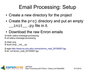 9/11/2015
Jeff Peck
Data Processing with Python / Celery and RabbitMQ
Email Processing: Setup
● Create a new directory for the project
● Create the proj directory and put an empty
__init__.py file in it.
● Download the raw Enron emails
$ mkdir celery-message-processing
$ cd celery-message-processing
$ mkdir proj
$ touch proj/__init__.py
$ wget http://www.cs.cmu.edu/~enron/enron_mail_20150507.tgz
$ tar -xvf enron_mail_20150507.tgz
 