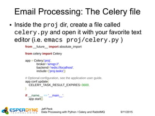 9/11/2015
Jeff Peck
Data Processing with Python / Celery and RabbitMQ
Email Processing: The Celery file
● Inside the proj dir, create a file called
celery.py and open it with your favorite text
editor (i.e. emacs proj/celery.py )
from __future__ import absolute_import
from celery import Celery
app = Celery('proj',
broker='amqp://',
backend='redis://localhost',
include=['proj.tasks'])
# Optional configuration, see the application user guide.
app.conf.update(
CELERY_TASK_RESULT_EXPIRES=3600,
)
if __name__ == '__main__':
app.start()
 
