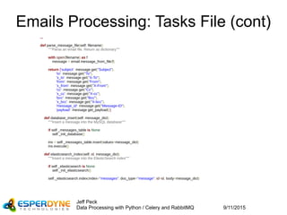 9/11/2015
Jeff Peck
Data Processing with Python / Celery and RabbitMQ
Emails Processing: Tasks File (cont)
...
def parse_message_file(self, filename):
"""Parse an email file. Return as dictionary"""
with open(filename) as f:
message = email.message_from_file(f)
return {'subject': message.get("Subject"),
'to': message.get("To"),
'x_to': message.get("X-To"),
'from': message.get("From"),
'x_from': message.get("X-From"),
'cc': message.get("Cc"),
'x_cc': message.get("X-cc"),
'bcc': message.get("Bcc"),
'x_bcc': message.get("X-bcc"),
'message_id': message.get("Message-ID"),
'payload': message.get_payload()}
def database_insert(self, message_dict):
"""Insert a message into the MySQL database"""
if self._messages_table is None:
self._init_database()
ins = self._messages_table.insert(values=message_dict)
ins.execute()
def elasticsearch_index(self, id, message_dict):
"""Insert a message into the ElasticSearch index"""
if self._elasticsearch is None:
self._init_elasticsearch()
self._elasticsearch.index(index="messages", doc_type="message", id=id, body=message_dict)
 