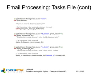 9/11/2015
Jeff Peck
Data Processing with Python / Celery and RabbitMQ
Email Processing: Tasks File (cont)
@app.task(base=MessagesTask, queue="parse")
def parse(filename):
"""Parse an email file. Return as dictionary"""
# Call the method in the base task and return the result
return parse.parse_message_file(filename)
@app.task(base=MessagesTask, queue="db_deploy", ignore_result=True)
def deploy_db(message_dict):
"""Deploys the message dictionary to the MySQL database table"""
# Call the method in the base task
deploy_db.database_insert(message_dict)
@app.task(base=MessagesTask, queue="es_deploy", ignore_result=True)
def deploy_es(message_dict):
"""Deploys the message dictionary to the Elastic Search instance"""
# Call the method in the base task
deploy_es.elasticsearch_index(message_dict['message_id'], message_dict)
 
