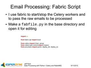 9/11/2015
Jeff Peck
Data Processing with Python / Celery and RabbitMQ
Email Processing: Fabric Script
● I use fabric to start/stop the Celery workers and
to pass the raw emails to be processed
● Make a fabfile.py in the base directory and
open it for editing
import os
from fabric.api import local
from celery import chain, group
from celery.task.control import inspect
from proj.tasks import parse, deploy_db, deploy_es
 