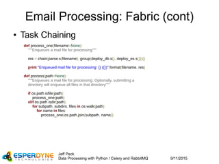 9/11/2015
Jeff Peck
Data Processing with Python / Celery and RabbitMQ
Email Processing: Fabric (cont)
● Task Chaining
def process_one(filename=None):
"""Enqueues a mail file for processing"""
res = chain(parse.s(filename), group(deploy_db.s(), deploy_es.s()))()
print "Enqueued mail file for processing: {} ({})".format(filename, res)
def process(path=None):
"""Enqueues a mail file for processing. Optionally, submitting a
    directory will enqueue all files in that directory"""
if os.path.isfile(path):
process_one(path)
elif os.path.isdir(path):
for subpath, subdirs, files in os.walk(path):
for name in files:
process_one(os.path.join(subpath, name))
 