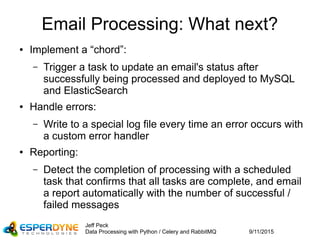 9/11/2015
Jeff Peck
Data Processing with Python / Celery and RabbitMQ
Email Processing: What next?
● Implement a “chord”:
– Trigger a task to update an email's status after
successfully being processed and deployed to MySQL
and ElasticSearch
● Handle errors:
– Write to a special log file every time an error occurs with
a custom error handler
● Reporting:
– Detect the completion of processing with a scheduled
task that confirms that all tasks are complete, and email
a report automatically with the number of successful /
failed messages
 